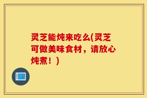 灵芝能炖来吃么(灵芝可做美味食材，请放心炖煮！)