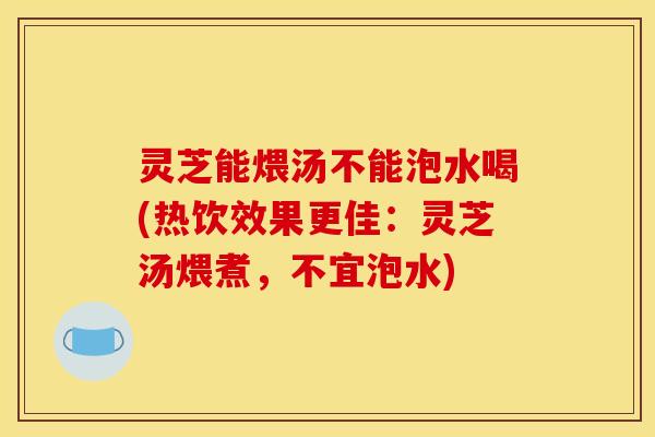 灵芝能煨汤不能泡水喝(热饮效果更佳：灵芝汤煨煮，不宜泡水)
