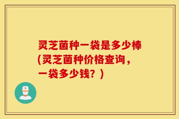 灵芝菌种一袋是多少棒(灵芝菌种价格查询，一袋多少钱？)