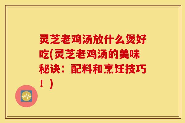 灵芝老鸡汤放什么煲好吃(灵芝老鸡汤的美味秘诀：配料和烹饪技巧！)