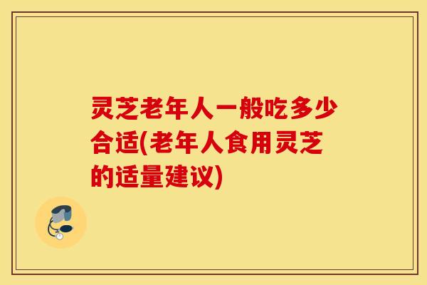 灵芝老年人一般吃多少合适(老年人食用灵芝的适量建议)
