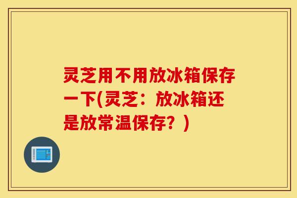 灵芝用不用放冰箱保存一下(灵芝：放冰箱还是放常温保存？)