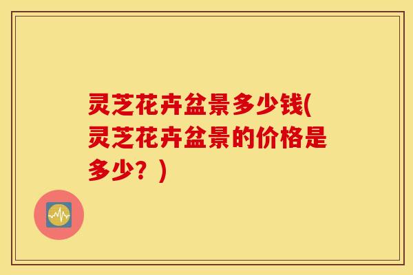 灵芝花卉盆景多少钱(灵芝花卉盆景的价格是多少？)