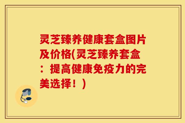 灵芝臻养健康套盒图片及价格(灵芝臻养套盒：提高健康免疫力的完美选择！)