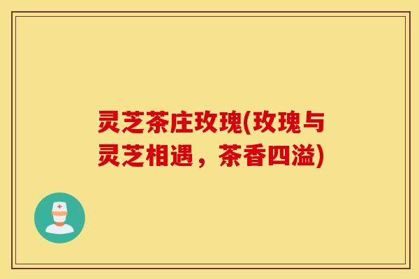 灵芝茶庄玫瑰(玫瑰与灵芝相遇，茶香四溢)