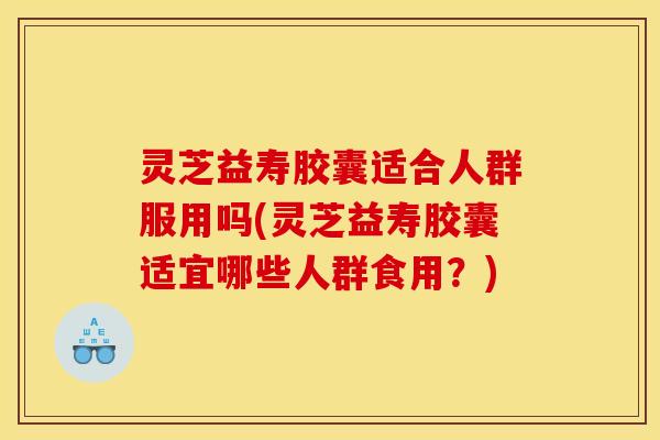 灵芝益寿胶囊适合人群服用吗(灵芝益寿胶囊适宜哪些人群食用？)
