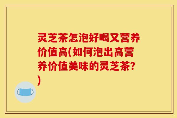 灵芝茶怎泡好喝又营养价值高(如何泡出高营养价值美味的灵芝茶？)