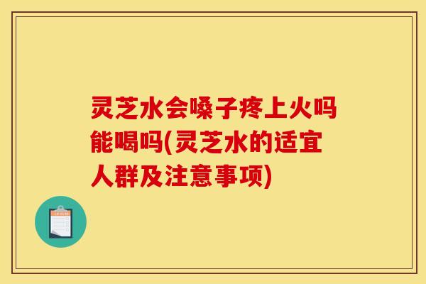 灵芝水会嗓子疼上火吗能喝吗(灵芝水的适宜人群及注意事项)