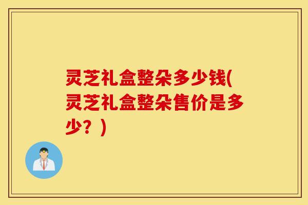 灵芝礼盒整朵多少钱(灵芝礼盒整朵售价是多少？)