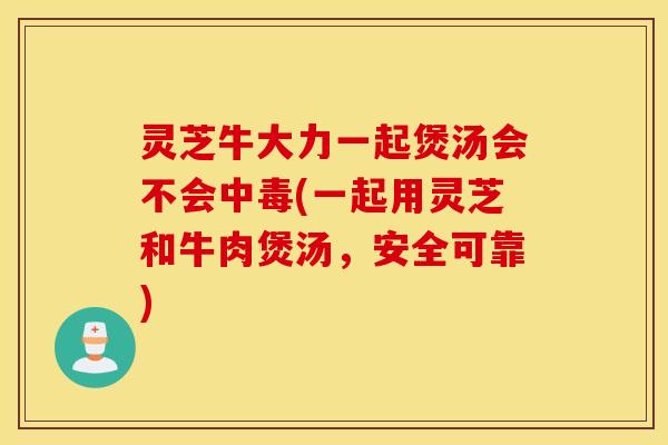 灵芝牛大力一起煲汤会不会中毒(一起用灵芝和牛肉煲汤，安全可靠)