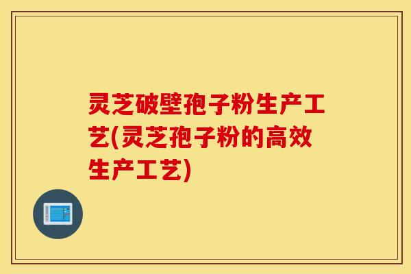 灵芝破壁孢子粉生产工艺(灵芝孢子粉的高效生产工艺)