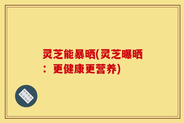 灵芝能暴晒(灵芝曝晒：更健康更营养)
