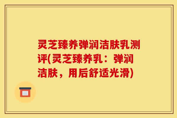 灵芝臻养弹润洁肤乳测评(灵芝臻养乳：弹润洁肤，用后舒适光滑)