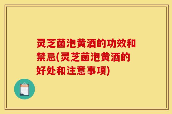 灵芝菌泡黄酒的功效和禁忌(灵芝菌泡黄酒的好处和注意事项)