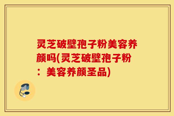 灵芝破壁孢子粉美容养颜吗(灵芝破壁孢子粉：美容养颜圣品)