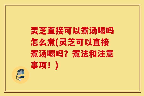 灵芝直接可以煮汤喝吗怎么煮(灵芝可以直接煮汤喝吗？煮法和注意事项！)