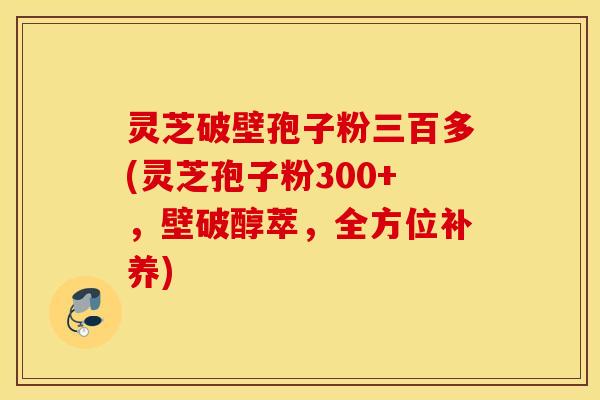 灵芝破壁孢子粉三百多(灵芝孢子粉300+，壁破醇萃，全方位补养)