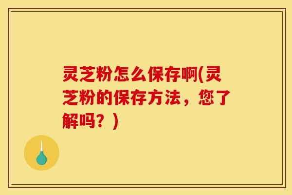 灵芝粉怎么保存啊(灵芝粉的保存方法，您了解吗？)