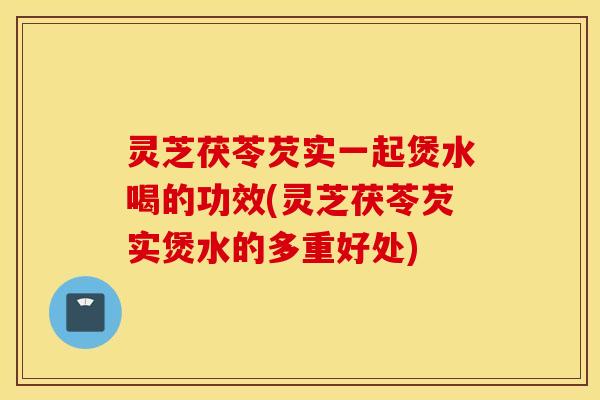 灵芝茯苓芡实一起煲水喝的功效(灵芝茯苓芡实煲水的多重好处)