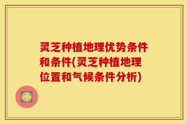 灵芝种植地理优势条件和条件(灵芝种植地理位置和气候条件分析)