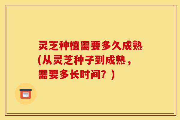 灵芝种植需要多久成熟(从灵芝种子到成熟，需要多长时间？)