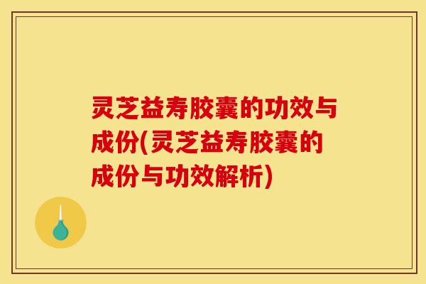 灵芝益寿胶囊的功效与成份(灵芝益寿胶囊的成份与功效解析)
