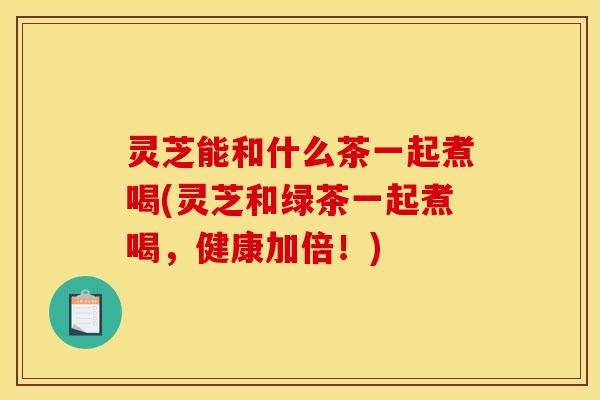 灵芝能和什么茶一起煮喝(灵芝和绿茶一起煮喝，健康加倍！)