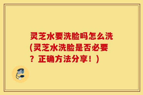 灵芝水要洗脸吗怎么洗(灵芝水洗脸是否必要？正确方法分享！)