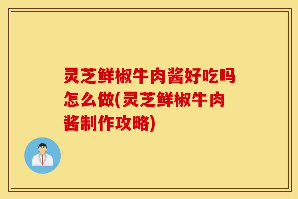 灵芝鲜椒牛肉酱好吃吗怎么做(灵芝鲜椒牛肉酱制作攻略)