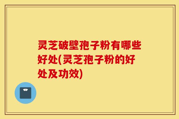 灵芝破壁孢子粉有哪些好处(灵芝孢子粉的好处及功效)