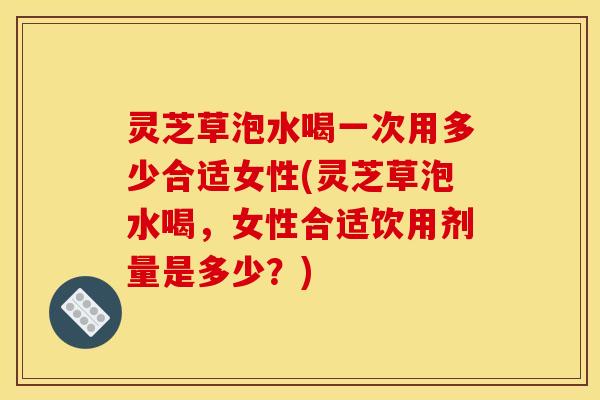 灵芝草泡水喝一次用多少合适女性(灵芝草泡水喝，女性合适饮用剂量是多少？)