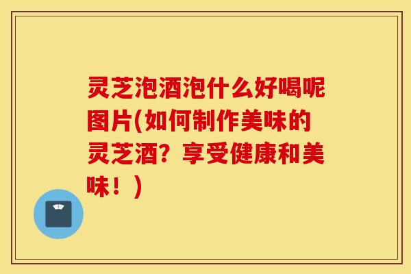 灵芝泡酒泡什么好喝呢图片(如何制作美味的灵芝酒？享受健康和美味！)