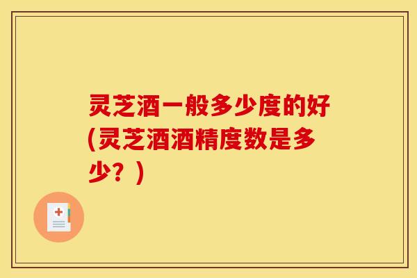 灵芝酒一般多少度的好(灵芝酒酒精度数是多少？)