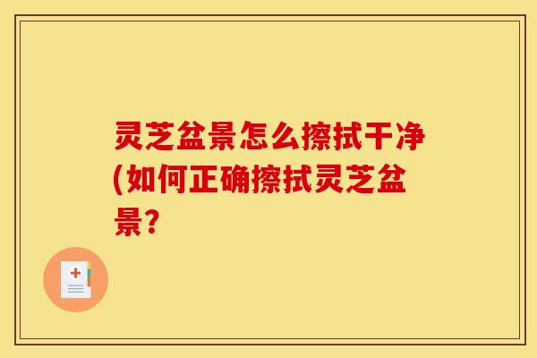 灵芝盆景怎么擦拭干净(如何正确擦拭灵芝盆景？