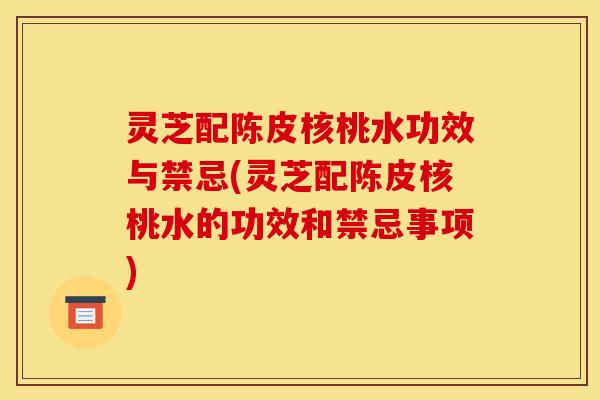 灵芝配陈皮核桃水功效与禁忌(灵芝配陈皮核桃水的功效和禁忌事项)