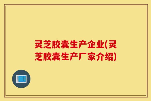 灵芝胶囊生产企业(灵芝胶囊生产厂家介绍)