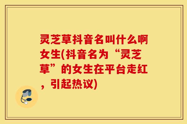 灵芝草抖音名叫什么啊女生(抖音名为“灵芝草”的女生在平台走红，引起热议)