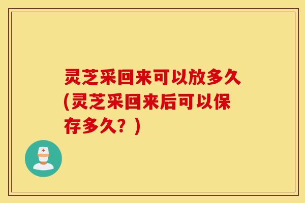 灵芝采回来可以放多久(灵芝采回来后可以保存多久？)