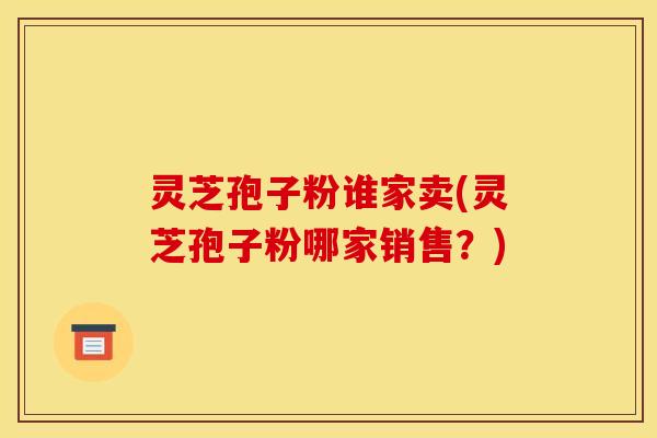灵芝孢子粉谁家卖(灵芝孢子粉哪家销售？)