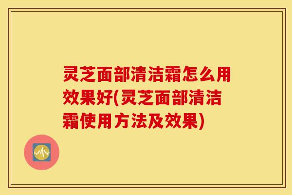 灵芝面部清洁霜怎么用效果好(灵芝面部清洁霜使用方法及效果)