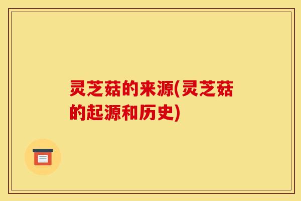 灵芝菇的来源(灵芝菇的起源和历史)
