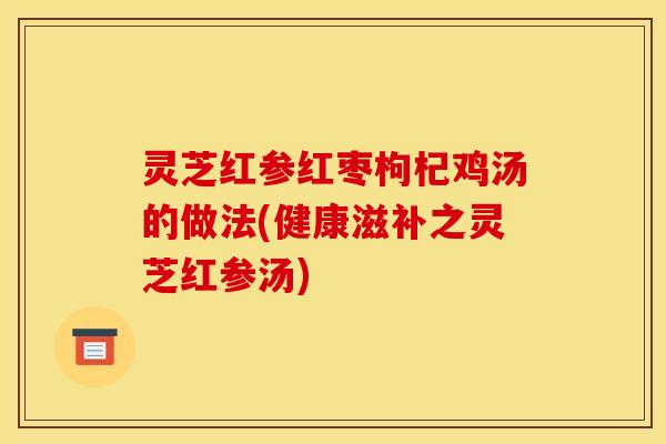 灵芝红参红枣枸杞鸡汤的做法(健康滋补之灵芝红参汤)