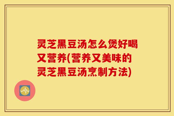灵芝黑豆汤怎么煲好喝又营养(营养又美味的灵芝黑豆汤烹制方法)