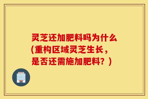 灵芝还加肥料吗为什么(重构区域灵芝生长，是否还需施加肥料？)