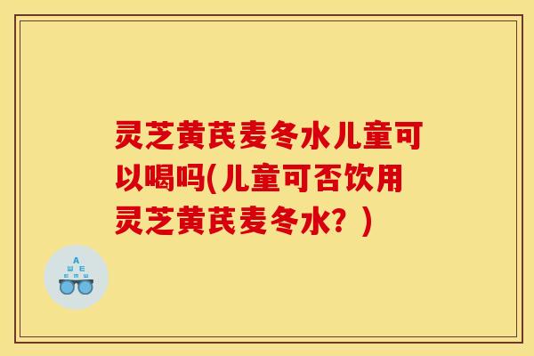 灵芝黄芪麦冬水儿童可以喝吗(儿童可否饮用灵芝黄芪麦冬水？)