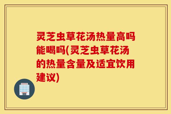 灵芝虫草花汤热量高吗能喝吗(灵芝虫草花汤的热量含量及适宜饮用建议)