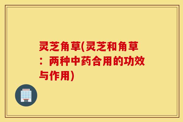 灵芝角草(灵芝和角草：两种中药合用的功效与作用)