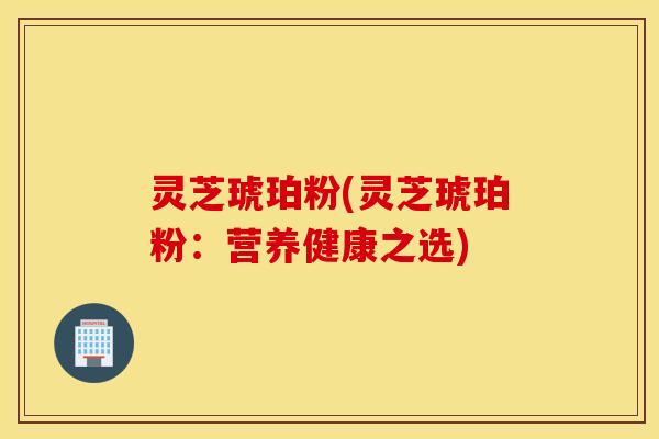 灵芝琥珀粉(灵芝琥珀粉：营养健康之选)