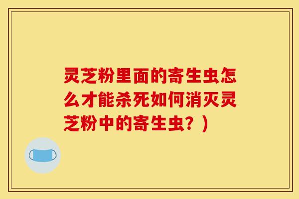 灵芝粉里面的寄生虫怎么才能杀死如何消灭灵芝粉中的寄生虫？)