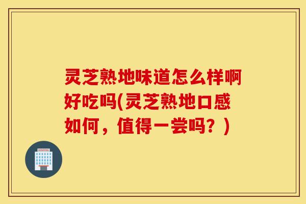 灵芝熟地味道怎么样啊好吃吗(灵芝熟地口感如何，值得一尝吗？)